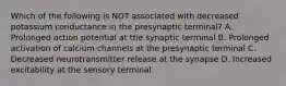 Which of the following is NOT associated with decreased potassium conductance in the presynaptic terminal? A. Prolonged action potential at the synaptic terminal B. Prolonged activation of calcium channels at the presynaptic terminal C. Decreased neurotransmitter release at the synapse D. Increased excitability at the sensory terminal