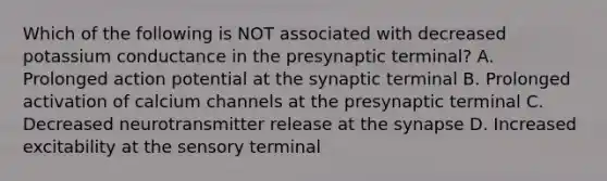 Which of the following is NOT associated with decreased potassium conductance in the presynaptic terminal? A. Prolonged action potential at the synaptic terminal B. Prolonged activation of calcium channels at the presynaptic terminal C. Decreased neurotransmitter release at the synapse D. Increased excitability at the sensory terminal