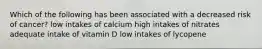 Which of the following has been associated with a decreased risk of cancer? low intakes of calcium high intakes of nitrates adequate intake of vitamin D low intakes of lycopene