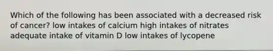 Which of the following has been associated with a decreased risk of cancer? low intakes of calcium high intakes of nitrates adequate intake of vitamin D low intakes of lycopene