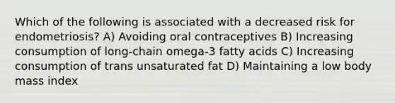 Which of the following is associated with a decreased risk for endometriosis? A) Avoiding oral contraceptives B) Increasing consumption of long-chain omega-3 fatty acids C) Increasing consumption of trans unsaturated fat D) Maintaining a low body mass index