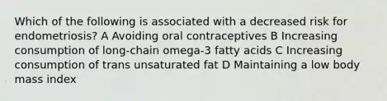 Which of the following is associated with a decreased risk for endometriosis? A Avoiding oral contraceptives B Increasing consumption of long-chain omega-3 fatty acids C Increasing consumption of trans unsaturated fat D Maintaining a low body mass index