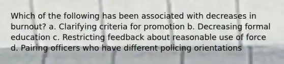 Which of the following has been associated with decreases in burnout? a. Clarifying criteria for promotion b. Decreasing formal education c. Restricting feedback about reasonable use of force d. Pairing officers who have different policing orientations