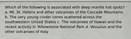 Which of the following is associated with deep mantle hot spots? a. Mt. St. Helens and other volcanoes of the Cascade Mountains b. The very young cinder cones scattered across the southwestern United States c. The volcanoes of Hawaii and the recent activity in Yellowstone National Park d. Vesuvius and the other volcanoes of Italy