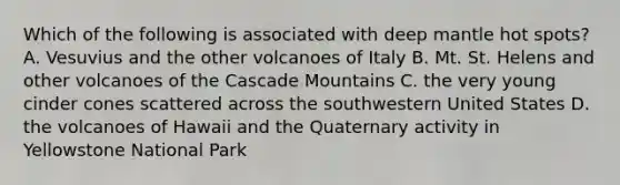 Which of the following is associated with deep mantle hot spots? A. Vesuvius and the other volcanoes of Italy B. Mt. St. Helens and other volcanoes of the Cascade Mountains C. the very young cinder cones scattered across the southwestern United States D. the volcanoes of Hawaii and the Quaternary activity in Yellowstone National Park