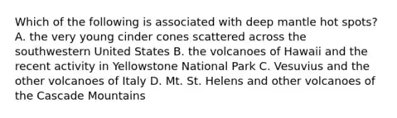 Which of the following is associated with deep mantle hot spots? A. the very young cinder cones scattered across the southwestern United States B. the volcanoes of Hawaii and the recent activity in Yellowstone National Park C. Vesuvius and the other volcanoes of Italy D. Mt. St. Helens and other volcanoes of the Cascade Mountains