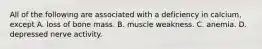 All of the following are associated with a deficiency in calcium, except A. loss of bone mass. B. muscle weakness. C. anemia. D. depressed nerve activity.