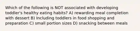 Which of the following is NOT associated with developing toddler's healthy eating habits? A) rewarding meal completion with dessert B) Including toddlers in food shopping and preparation C) small portion sizes D) snacking between meals