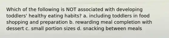 Which of the following is NOT associated with developing toddlers' healthy eating habits? a. including toddlers in food shopping and preparation b. rewarding meal completion with dessert c. small portion sizes d. snacking between meals