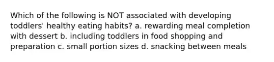 Which of the following is NOT associated with developing toddlers' healthy eating habits? a. rewarding meal completion with dessert b. including toddlers in food shopping and preparation c. small portion sizes d. snacking between meals