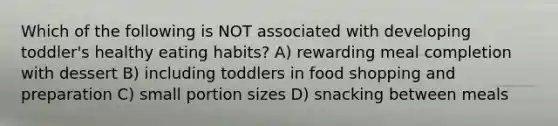 Which of the following is NOT associated with developing toddler's healthy eating habits? A) rewarding meal completion with dessert B) including toddlers in food shopping and preparation C) small portion sizes D) snacking between meals