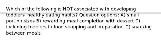 Which of the following is NOT associated with developing toddlers' healthy eating habits? Question options: A) small portion sizes B) rewarding meal completion with dessert C) including toddlers in food shopping and preparation D) snacking between meals