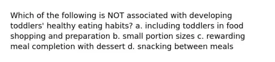 Which of the following is NOT associated with developing toddlers' healthy eating habits? a. including toddlers in food shopping and preparation b. small portion sizes c. rewarding meal completion with dessert d. snacking between meals