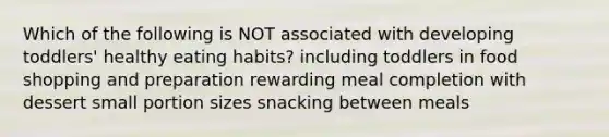 Which of the following is NOT associated with developing toddlers' healthy eating habits? including toddlers in food shopping and preparation rewarding meal completion with dessert small portion sizes snacking between meals