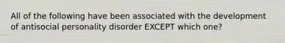 All of the following have been associated with the development of antisocial personality disorder EXCEPT which one?