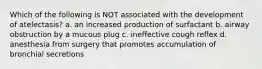 Which of the following is NOT associated with the development of atelectasis? a. an increased production of surfactant b. airway obstruction by a mucous plug c. ineffective cough reflex d. anesthesia from surgery that promotes accumulation of bronchial secretions