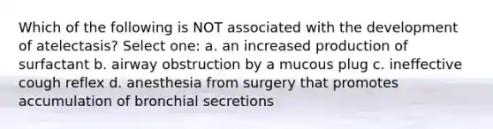 Which of the following is NOT associated with the development of atelectasis? Select one: a. an increased production of surfactant b. airway obstruction by a mucous plug c. ineffective cough reflex d. anesthesia from surgery that promotes accumulation of bronchial secretions