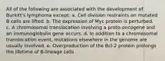 All of the following are associated with the development of Burkitt's lymphoma except: a. Cell division restraints on mutated B cells are lifted. b. The expression of Myc protein is perturbed. c. A chromosomal translocation involving a proto-oncogene and an immunoglobulin gene occurs. d. In addition to a chromosomal translocation event, mutations elsewhere in the genome are usually involved. e. Overproduction of the Bcl-2 protein prolongs the lifetime of B-lineage cells