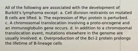 All of the following are associated with the development of Burkitt's lymphoma except: a. Cell division restraints on mutated B cells are lifted. b. The expression of Myc protein is perturbed. c. A chromosomal translocation involving a proto-oncogene and an immunoglobulin gene occurs. d. In addition to a chromosomal translocation event, mutations elsewhere in the genome are usually involved. e. Overproduction of the Bcl-2 protein prolongs the lifetime of B-lineage cells