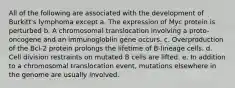 All of the following are associated with the development of Burkitt's lymphoma except a. The expression of Myc protein is perturbed b. A chromosomal translocation involving a proto-oncogene and an immunogloblin gene occurs. c. Overproduction of the Bcl-2 protein prolongs the lifetime of B-lineage cells. d. Cell division restraints on mutated B cells are lifted. e. In addition to a chromosomal translocation event, mutations elsewhere in the genome are usually involved.