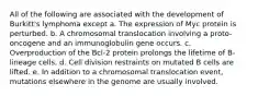 All of the following are associated with the development of Burkitt's lymphoma except a. The expression of Myc protein is perturbed. b. A chromosomal translocation involving a proto-oncogene and an immunoglobulin gene occurs. c. Overproduction of the Bcl-2 protein prolongs the lifetime of B-lineage cells. d. Cell division restraints on mutated B cells are lifted. e. In addition to a chromosomal translocation event, mutations elsewhere in the genome are usually involved.