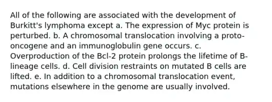 All of the following are associated with the development of Burkitt's lymphoma except a. The expression of Myc protein is perturbed. b. A chromosomal translocation involving a proto-oncogene and an immunoglobulin gene occurs. c. Overproduction of the Bcl-2 protein prolongs the lifetime of B-lineage cells. d. <a href='https://www.questionai.com/knowledge/kjHVAH8Me4-cell-division' class='anchor-knowledge'>cell division</a> restraints on mutated B cells are lifted. e. In addition to a chromosomal translocation event, mutations elsewhere in the genome are usually involved.