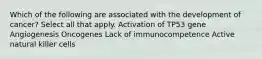 Which of the following are associated with the development of cancer? Select all that apply. Activation of TP53 gene Angiogenesis Oncogenes Lack of immunocompetence Active natural killer cells