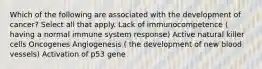 Which of the following are associated with the development of cancer? Select all that apply. Lack of immunocompetence ( having a normal immune system response) Active natural killer cells Oncogenes Angiogenesis ( the development of new blood vessels) Activation of p53 gene