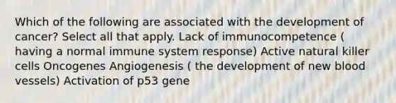 Which of the following are associated with the development of cancer? Select all that apply. Lack of immunocompetence ( having a normal immune system response) Active natural killer cells Oncogenes Angiogenesis ( the development of new blood vessels) Activation of p53 gene