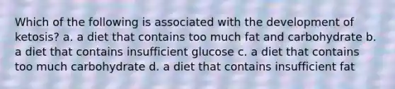 Which of the following is associated with the development of ketosis? a. a diet that contains too much fat and carbohydrate b. a diet that contains insufficient glucose c. a diet that contains too much carbohydrate d. a diet that contains insufficient fat