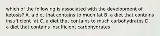 which of the following is associated with the development of ketosis? A. a diet that contains to much fat B. a diet that contains insufficient fat C. a diet that contains to much carbohydrates D. a diet that contains insufficient carbohydrates