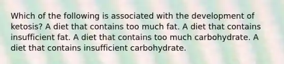 Which of the following is associated with the development of ketosis? A diet that contains too much fat. A diet that contains insufficient fat. A diet that contains too much carbohydrate. A diet that contains insufficient carbohydrate.