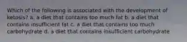 Which of the following is associated with the development of ketosis? a. a diet that contains too much fat b. a diet that contains insufficient fat c. a diet that contains too much carbohydrate d. a diet that contains insufficient carbohydrate