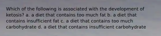 Which of the following is associated with the development of ketosis? a. a diet that contains too much fat b. a diet that contains insufficient fat c. a diet that contains too much carbohydrate d. a diet that contains insufficient carbohydrate