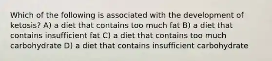 Which of the following is associated with the development of ketosis? A) a diet that contains too much fat B) a diet that contains insufficient fat C) a diet that contains too much carbohydrate D) a diet that contains insufficient carbohydrate