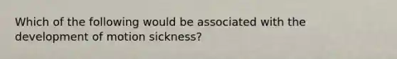 Which of the following would be associated with the development of motion sickness?