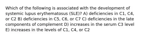 Which of the following is associated with the development of systemic lupus erythematosus (SLE)? A) deficiencies in C1, C4, or C2 B) deficiencies in C5, C6, or C7 C) deficiencies in the late components of complement D) increases in the serum C3 level E) increases in the levels of C1, C4, or C2