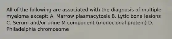 All of the following are associated with the diagnosis of multiple myeloma except: A. Marrow plasmacytosis B. Lytic bone lesions C. Serum and/or urine M component (monoclonal protein) D. Philadelphia chromosome