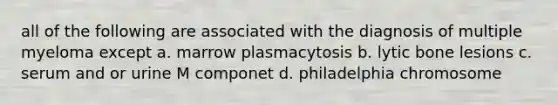 all of the following are associated with the diagnosis of multiple myeloma except a. marrow plasmacytosis b. lytic bone lesions c. serum and or urine M componet d. philadelphia chromosome