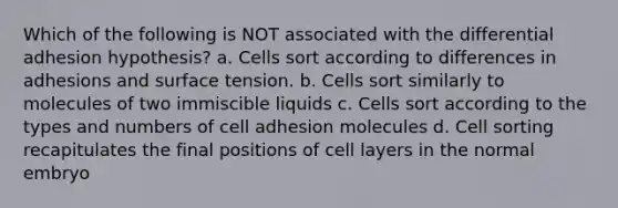 Which of the following is NOT associated with the differential adhesion hypothesis? a. Cells sort according to differences in adhesions and surface tension. b. Cells sort similarly to molecules of two immiscible liquids c. Cells sort according to the types and numbers of cell adhesion molecules d. Cell sorting recapitulates the final positions of cell layers in the normal embryo