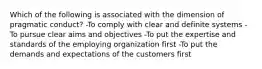 Which of the following is associated with the dimension of pragmatic conduct? -To comply with clear and definite systems -To pursue clear aims and objectives -To put the expertise and standards of the employing organization first -To put the demands and expectations of the customers first