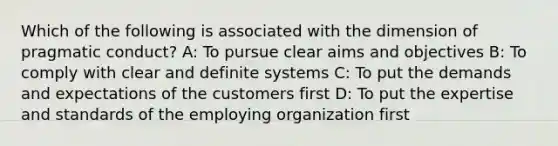 Which of the following is associated with the dimension of pragmatic conduct? A: To pursue clear aims and objectives B: To comply with clear and definite systems C: To put the demands and expectations of the customers first D: To put the expertise and standards of the employing organization first