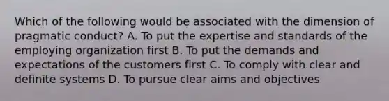 Which of the following would be associated with the dimension of pragmatic conduct? A. To put the expertise and standards of the employing organization first B. To put the demands and expectations of the customers first C. To comply with clear and definite systems D. To pursue clear aims and objectives