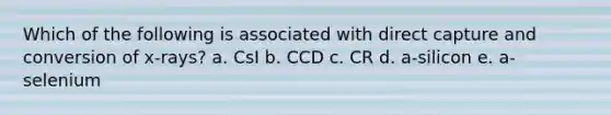 Which of the following is associated with direct capture and conversion of x-rays? a. CsI b. CCD c. CR d. a-silicon e. a-selenium