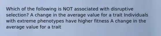 Which of the following is NOT associated with disruptive selection? A change in the average value for a trait Individuals with extreme phenotypes have higher fitness A change in the average value for a trait