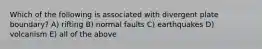 Which of the following is associated with divergent plate boundary? A) rifting B) normal faults C) earthquakes D) volcanism E) all of the above