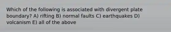 Which of the following is associated with divergent plate boundary? A) rifting B) normal faults C) earthquakes D) volcanism E) all of the above