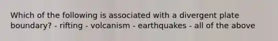 Which of the following is associated with a divergent plate boundary? - rifting - volcanism - earthquakes - all of the above