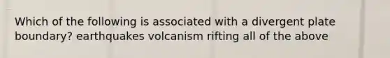 Which of the following is associated with a divergent plate boundary? earthquakes volcanism rifting all of the above
