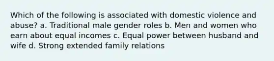 Which of the following is associated with domestic violence and abuse? a. Traditional male gender roles b. Men and women who earn about equal incomes c. Equal power between husband and wife d. Strong extended family relations